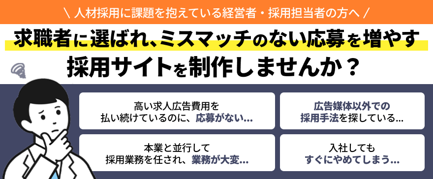 人材採用に課題を抱えている経営者・採用担当者の方へ 求職者に選ばれ、ミスマッチのない応募を増やす採用サイトを制作しませんか? 高い求人広告費用を払い続けているのに、応募がない….. 広告媒体以外での採用手法を探している... 本業と並行して採用業務を任され、業務が大変... 入社してもすぐにやめてしまう…