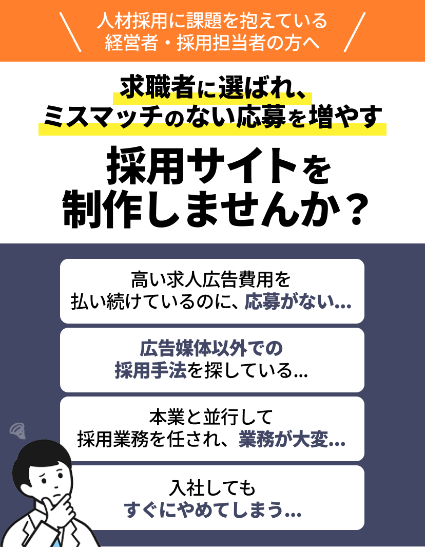 人材採用に課題を抱えている経営者・採用担当者の方へ 求職者に選ばれ、ミスマッチのない応募を増やす採用サイトを制作しませんか? 高い求人広告費用を 払い続けているのに、応募がない….. 広告媒体以外での採用手法を探している... 本業と並行して 採用業務を任され、業務が大変... 入社しても すぐにやめてしまう…